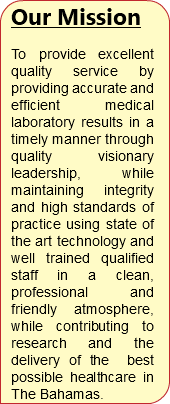 Our Mission To provide excellent quality service by providing accurate and efficient medical laboratory results in a timely manner through quality visionary leadership, while maintaining integrity and high standards of practice using state of the art technology and well trained qualified staff in a clean, professional and friendly atmosphere, while contributing to research and the delivery of the best possible healthcare in The Bahamas.